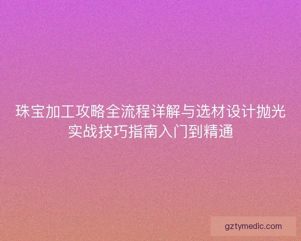 珠宝加工攻略全流程详解与选材设计抛光实战技巧指南入门到精通