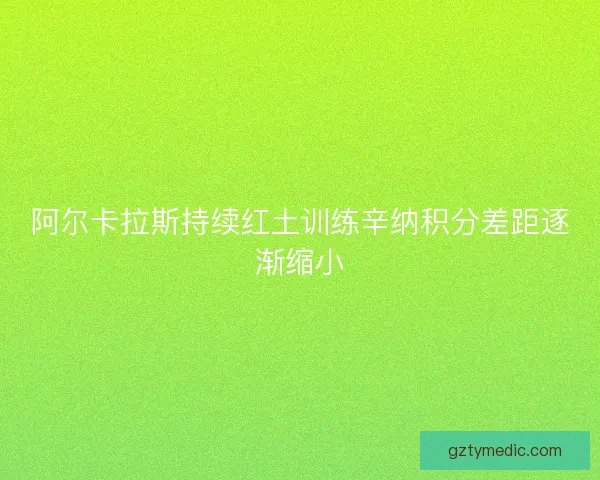阿尔卡拉斯持续红土训练辛纳积分差距逐渐缩小