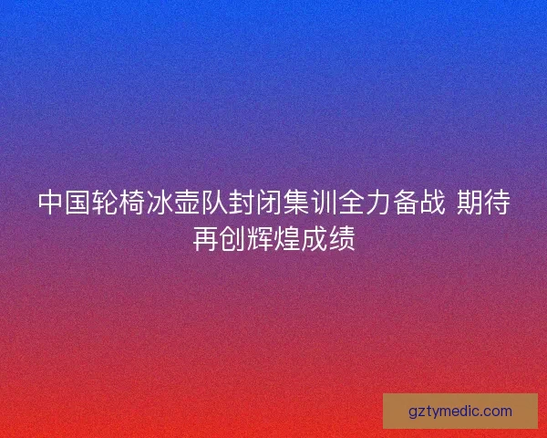 中国轮椅冰壶队封闭集训全力备战 期待再创辉煌成绩