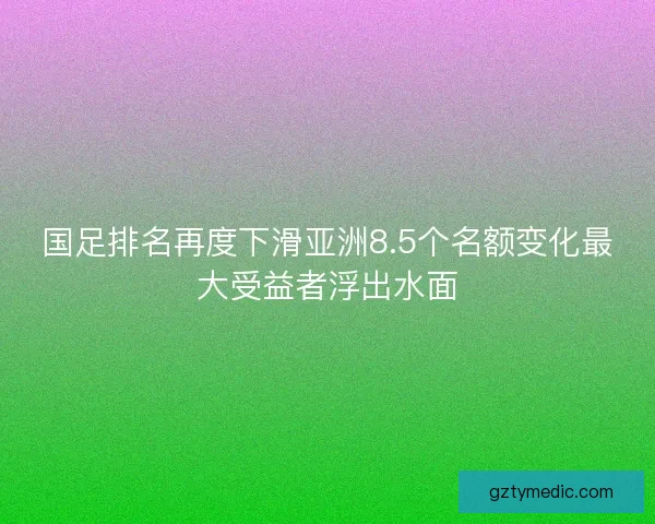 国足排名再度下滑亚洲8.5个名额变化最大受益者浮出水面
