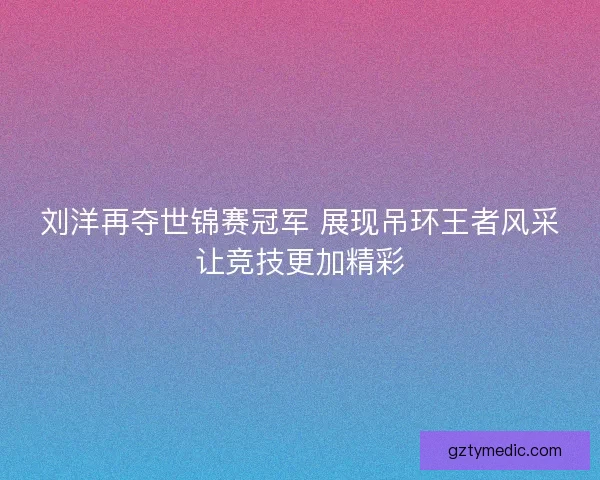 刘洋再夺世锦赛冠军 展现吊环王者风采让竞技更加精彩