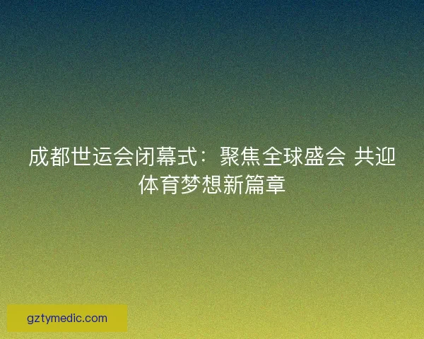 成都世运会闭幕式：聚焦全球盛会 共迎体育梦想新篇章